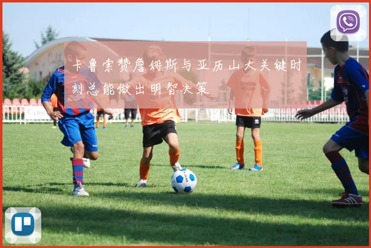 卡鲁索赞詹姆斯与亚历山大关键时刻总能做出明智决策