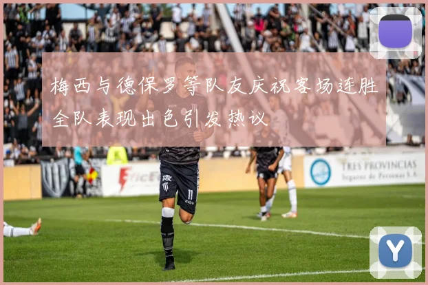 梅西与德保罗等队友庆祝客场连胜全队表现出色引发热议