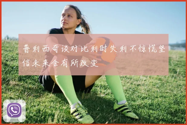 普利西奇谈对比利时失利不惊慌坚信未来会有所改变