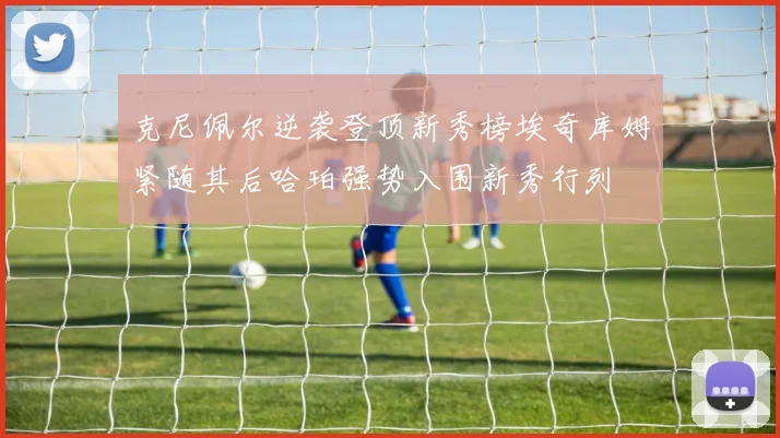 克尼佩尔逆袭登顶新秀榜埃奇库姆紧随其后哈珀强势入围新秀行列