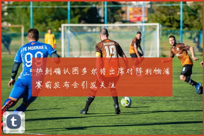 热刺确认图多尔将出席对阵利物浦赛前发布会引发关注