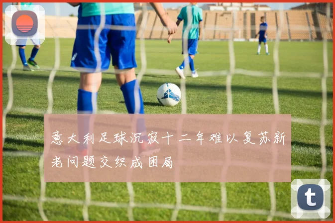 意大利足球沉寂十二年难以复苏新老问题交织成困局