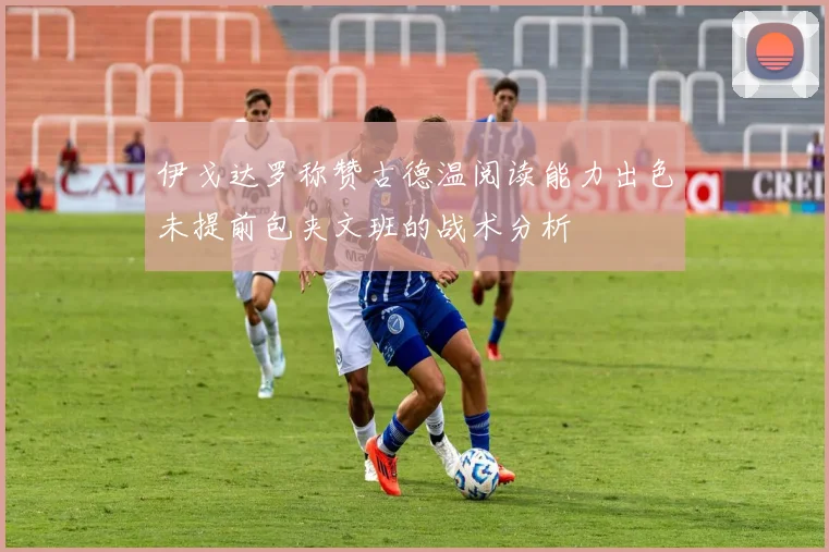 伊戈达罗称赞古德温阅读能力出色未提前包夹文班的战术分析
