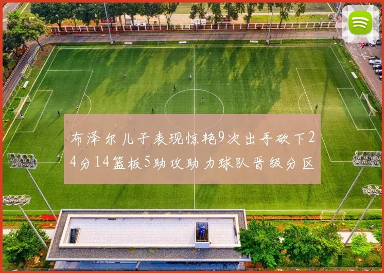 布泽尔儿子表现惊艳9次出手砍下24分14篮板5助攻助力球队晋级分区决赛
