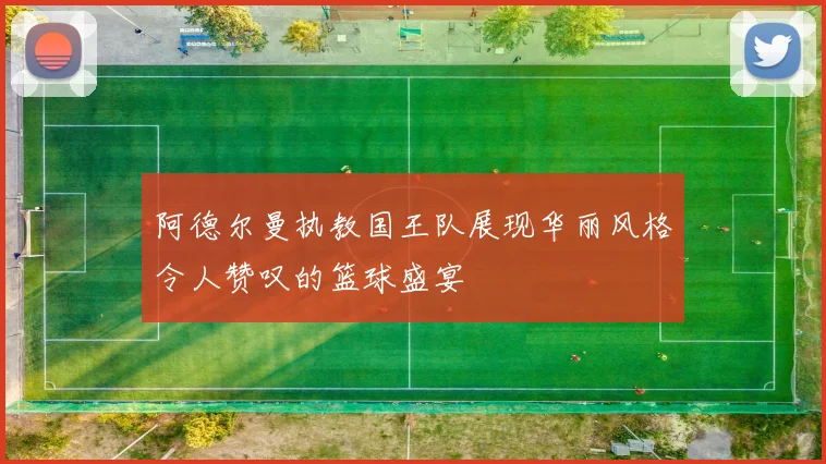 阿德尔曼执教国王队展现华丽风格令人赞叹的篮球盛宴