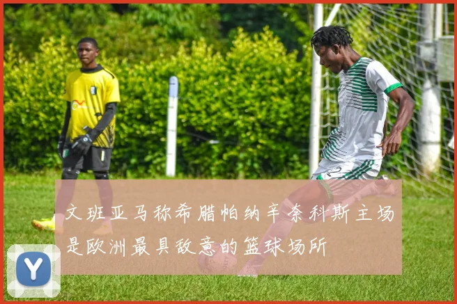 文班亚马称希腊帕纳辛奈科斯主场是欧洲最具敌意的篮球场所