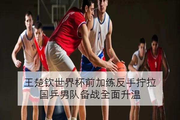 王楚钦世界杯前加练反手拧拉 国乒男队备战全面升温